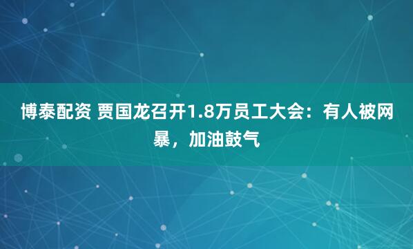 博泰配资 贾国龙召开1.8万员工大会：有人被网暴，加油鼓气