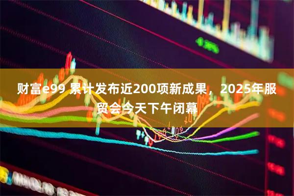 财富e99 累计发布近200项新成果，2025年服贸会今天下午闭幕