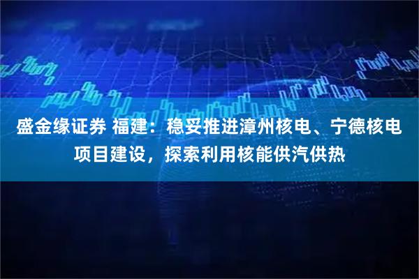 盛金缘证券 福建：稳妥推进漳州核电、宁德核电项目建设，探索利用核能供汽供热