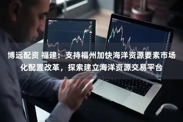 博远配资 福建：支持福州加快海洋资源要素市场化配置改革，探索建立海洋资源交易平台