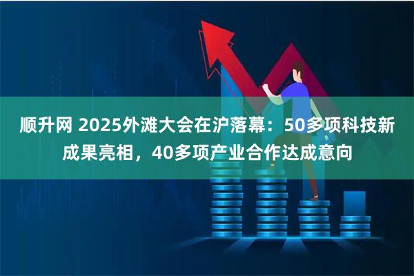 顺升网 2025外滩大会在沪落幕：50多项科技新成果亮相，40多项产业合作达成意向