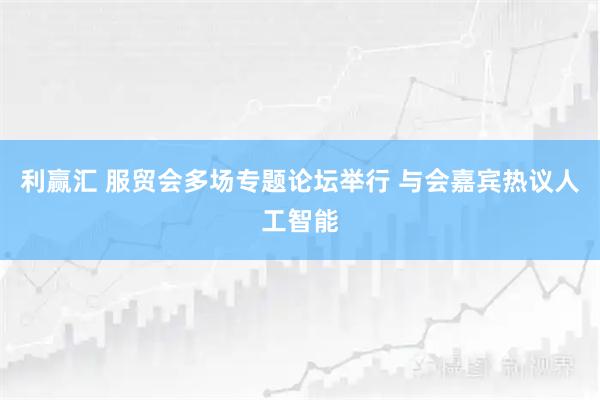 利赢汇 服贸会多场专题论坛举行 与会嘉宾热议人工智能