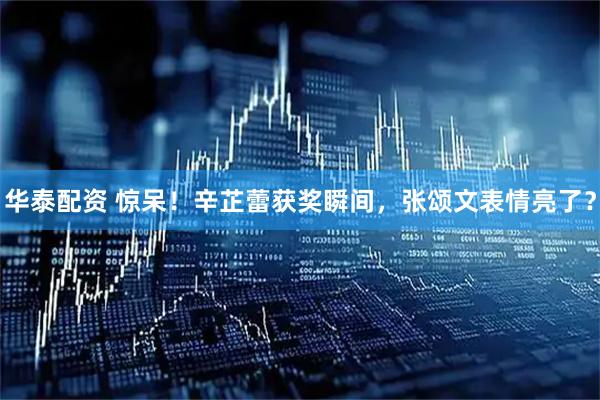 华泰配资 惊呆！辛芷蕾获奖瞬间，张颂文表情亮了？