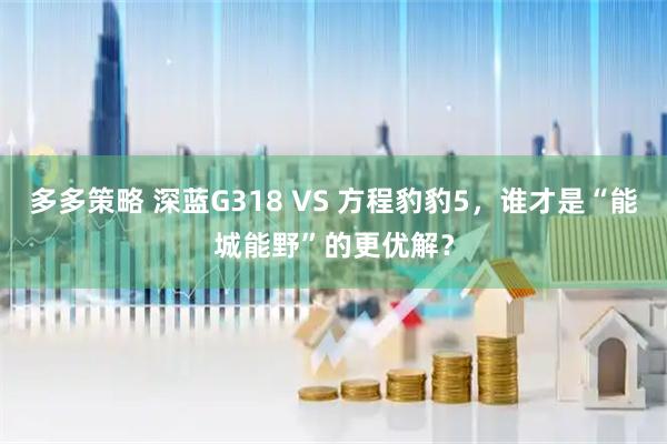 多多策略 深蓝G318 VS 方程豹豹5，谁才是“能城能野”的更优解？