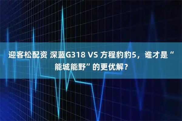 迎客松配资 深蓝G318 VS 方程豹豹5，谁才是“能城能野”的更优解？