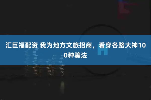 汇巨福配资 我为地方文旅招商，看穿各路大神100种骗法