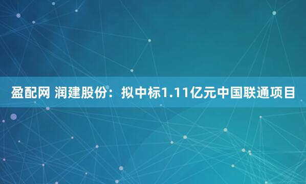盈配网 润建股份：拟中标1.11亿元中国联通项目