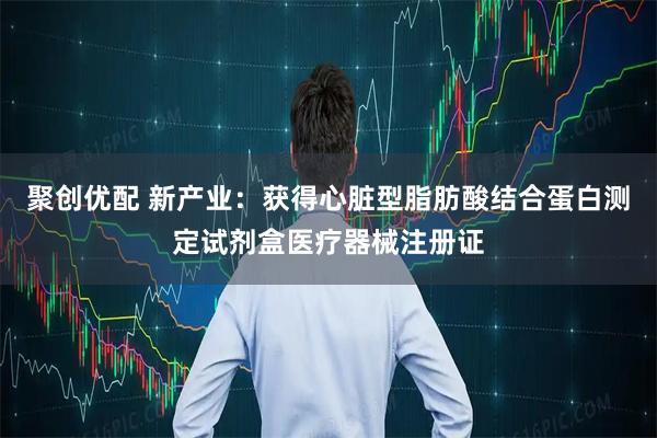 聚创优配 新产业：获得心脏型脂肪酸结合蛋白测定试剂盒医疗器械注册证
