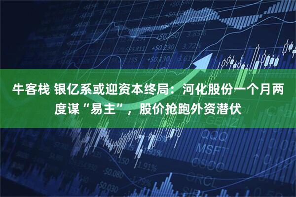 牛客栈 银亿系或迎资本终局：河化股份一个月两度谋“易主”，股价抢跑外资潜伏