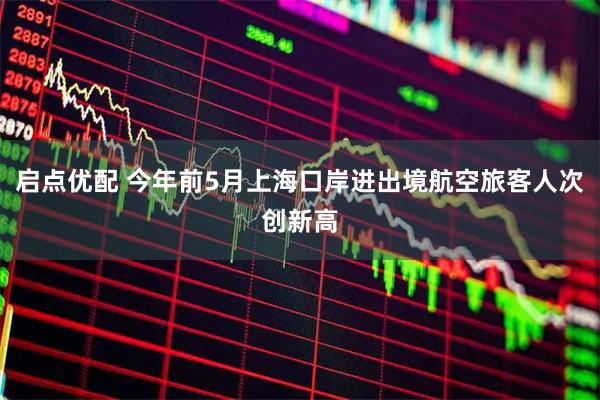 启点优配 今年前5月上海口岸进出境航空旅客人次创新高
