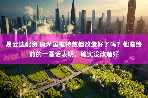 易云达配资 康泽虽被特赦但改造好了吗？他临终前的一番话表明，确实没改造好