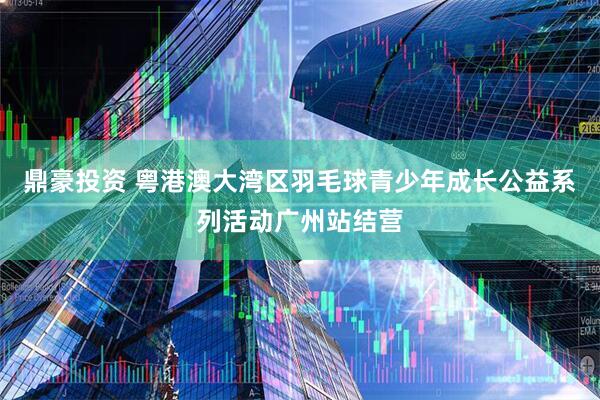 鼎豪投资 粤港澳大湾区羽毛球青少年成长公益系列活动广州站结营