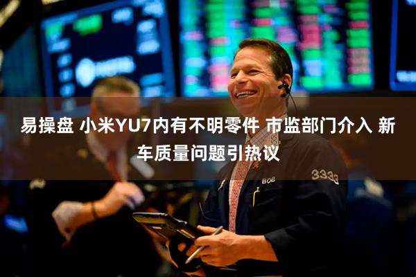 易操盘 小米YU7内有不明零件 市监部门介入 新车质量问题引热议