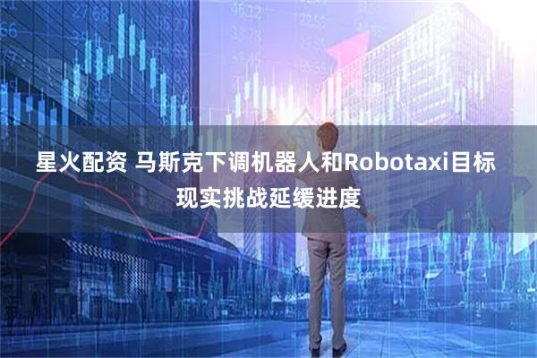 星火配资 马斯克下调机器人和Robotaxi目标 现实挑战延缓进度