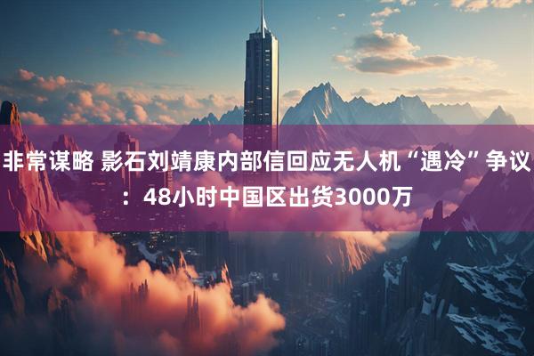 非常谋略 影石刘靖康内部信回应无人机“遇冷”争议：48小时中国区出货3000万