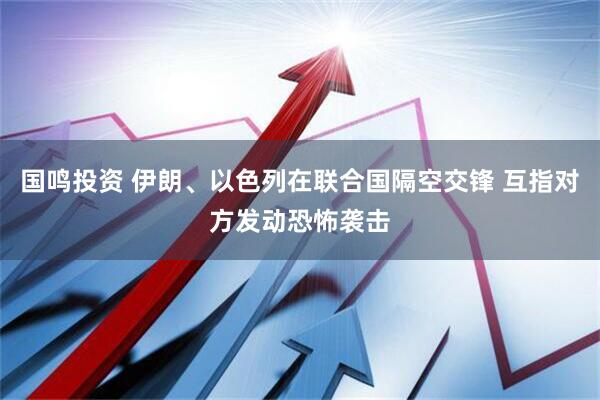 国鸣投资 伊朗、以色列在联合国隔空交锋 互指对方发动恐怖袭击