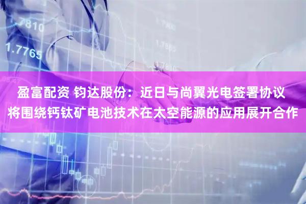 盈富配资 钧达股份：近日与尚翼光电签署协议 将围绕钙钛矿电池技术在太空能源的应用展开合作