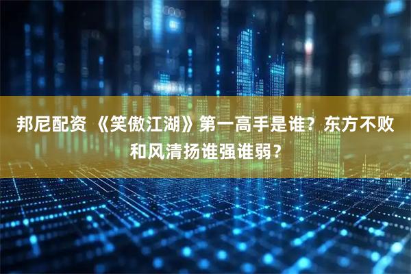 邦尼配资 《笑傲江湖》第一高手是谁？东方不败和风清扬谁强谁弱？