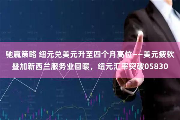 驰赢策略 纽元兑美元升至四个月高位——美元疲软叠加新西兰服务业回暖，纽元汇率突破05830
