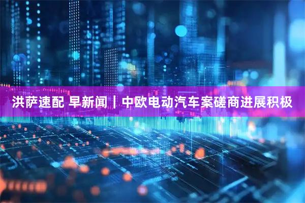 洪萨速配 早新闻｜中欧电动汽车案磋商进展积极