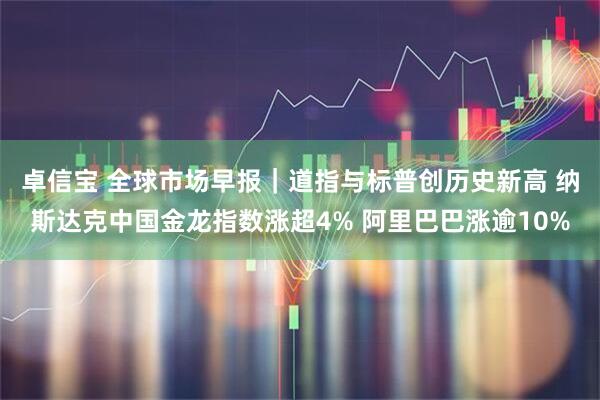 卓信宝 全球市场早报｜道指与标普创历史新高 纳斯达克中国金龙指数涨超4% 阿里巴巴涨逾10%