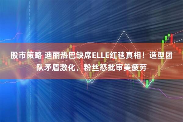 股市策略 迪丽热巴缺席ELLE红毯真相！造型团队矛盾激化，粉丝怒批审美疲劳