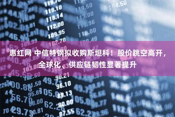 惠红网 中信特钢拟收购斯坦科！股价跳空高开，全球化、供应链韧性显著提升