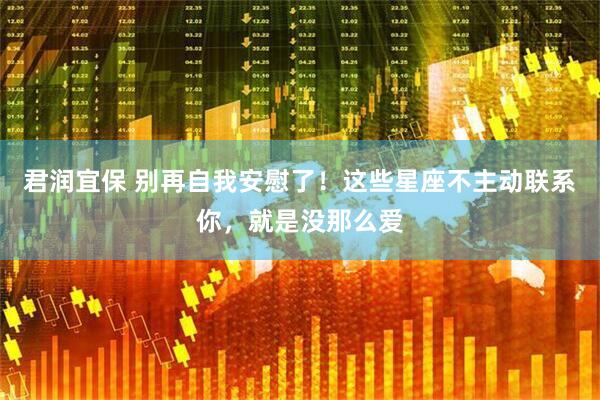 君润宜保 别再自我安慰了！这些星座不主动联系你，就是没那么爱