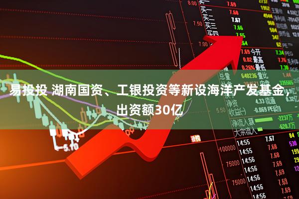 易投投 湖南国资、工银投资等新设海洋产发基金，出资额30亿