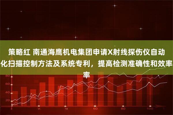 策略红 南通海鹰机电集团申请X射线探伤仪自动化扫描控制方法及系统专利，提高检测准确性和效率