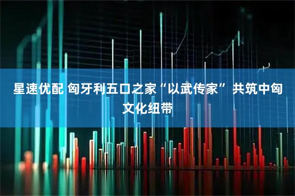 星速优配 匈牙利五口之家“以武传家” 共筑中匈文化纽带
