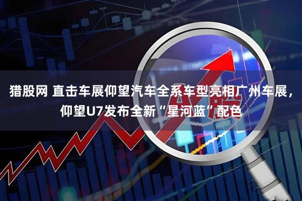 猎股网 直击车展仰望汽车全系车型亮相广州车展，仰望U7发布全新“星河蓝”配色