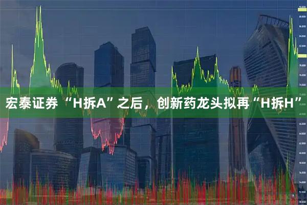 宏泰证券 “H拆A”之后，创新药龙头拟再“H拆H”