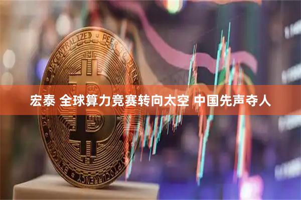宏泰 全球算力竞赛转向太空 中国先声夺人