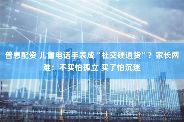普患配资 儿童电话手表成“社交硬通货”？家长两难：不买怕孤立 买了怕沉迷