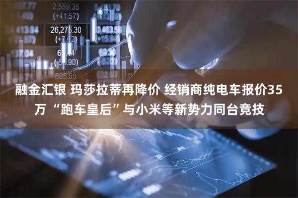 融金汇银 玛莎拉蒂再降价 经销商纯电车报价35万 “跑车皇后”与小米等新势力同台竞技