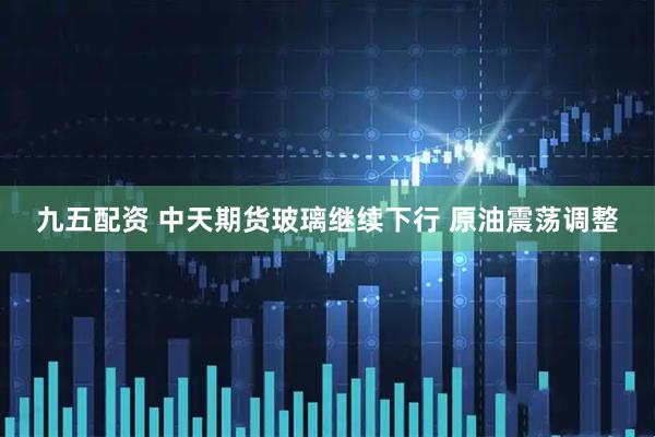 九五配资 中天期货玻璃继续下行 原油震荡调整