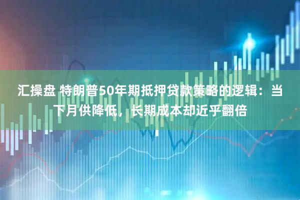 汇操盘 特朗普50年期抵押贷款策略的逻辑：当下月供降低，长期成本却近乎翻倍