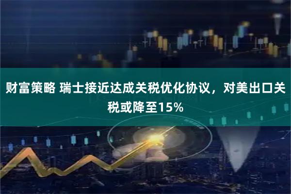 财富策略 瑞士接近达成关税优化协议，对美出口关税或降至15%