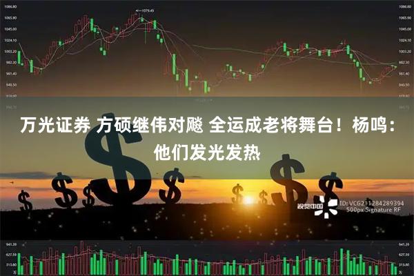 万光证券 方硕继伟对飚 全运成老将舞台！杨鸣：他们发光发热
