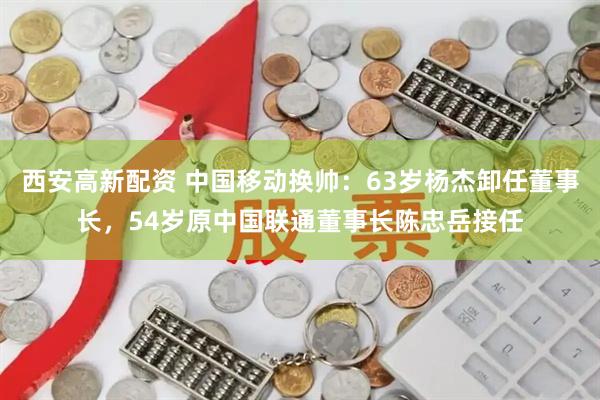 西安高新配资 中国移动换帅：63岁杨杰卸任董事长，54岁原中国联通董事长陈忠岳接任