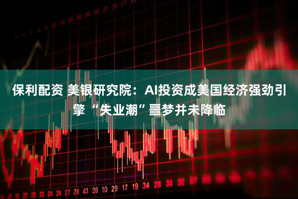 保利配资 美银研究院：AI投资成美国经济强劲引擎 “失业潮”噩梦并未降临