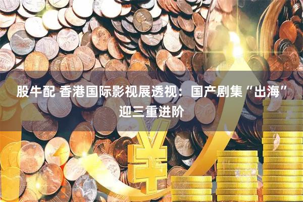 股牛配 香港国际影视展透视：国产剧集“出海”迎三重进阶