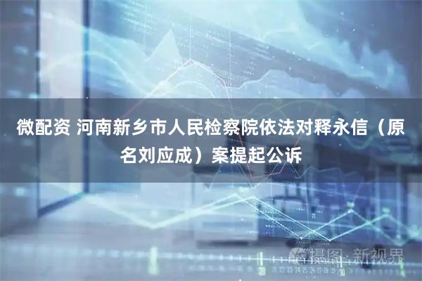 微配资 河南新乡市人民检察院依法对释永信（原名刘应成）案提起公诉