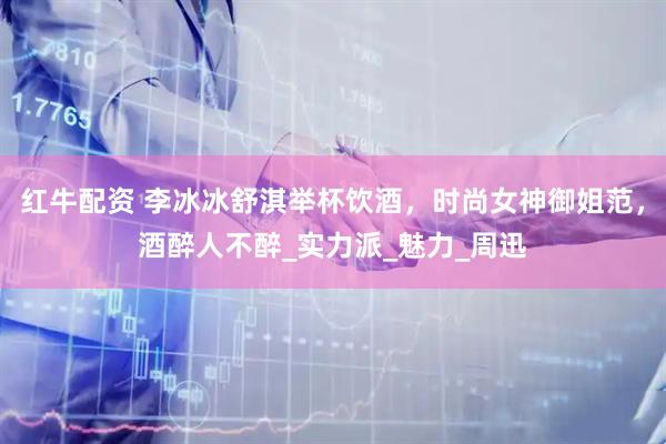 红牛配资 李冰冰舒淇举杯饮酒，时尚女神御姐范，酒醉人不醉_实力派_魅力_周迅