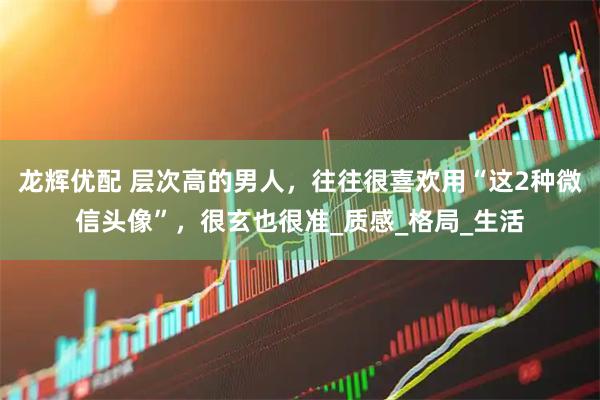 龙辉优配 层次高的男人，往往很喜欢用“这2种微信头像”，很玄也很准_质感_格局_生活