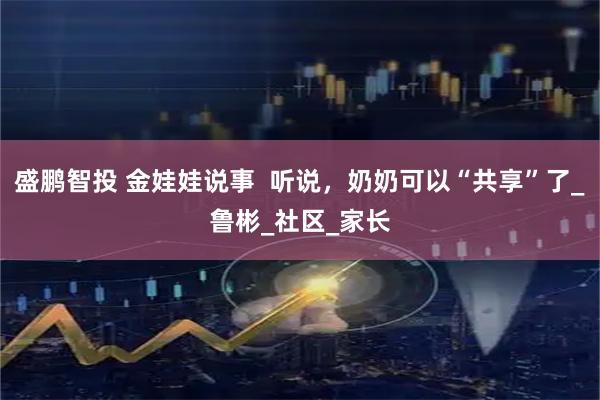 盛鹏智投 金娃娃说事  听说，奶奶可以“共享”了_鲁彬_社区_家长