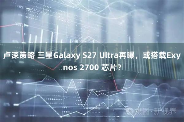 卢深策略 三星Galaxy S27 Ultra再曝，或搭载Exynos 2700 芯片？