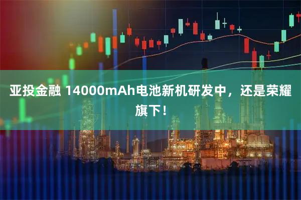亚投金融 14000mAh电池新机研发中，还是荣耀旗下！